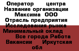 Оператор Call-центра › Название организации ­ Максима, ООО › Отрасль предприятия ­ Исследования рынка › Минимальный оклад ­ 14 000 - Все города Работа » Вакансии   . Иркутская обл.